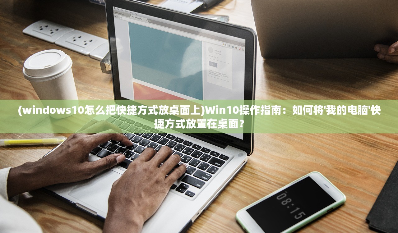 (windows10怎么把快捷方式放桌面上)Win10操作指南：如何将'我的电脑'快捷方式放置在桌面？